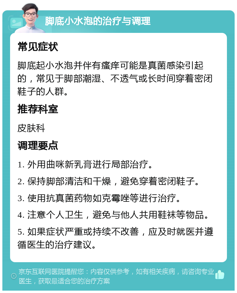 脚底小水泡的治疗与调理 常见症状 脚底起小水泡并伴有瘙痒可能是真菌感染引起的，常见于脚部潮湿、不透气或长时间穿着密闭鞋子的人群。 推荐科室 皮肤科 调理要点 1. 外用曲咪新乳膏进行局部治疗。 2. 保持脚部清洁和干燥，避免穿着密闭鞋子。 3. 使用抗真菌药物如克霉唑等进行治疗。 4. 注意个人卫生，避免与他人共用鞋袜等物品。 5. 如果症状严重或持续不改善，应及时就医并遵循医生的治疗建议。