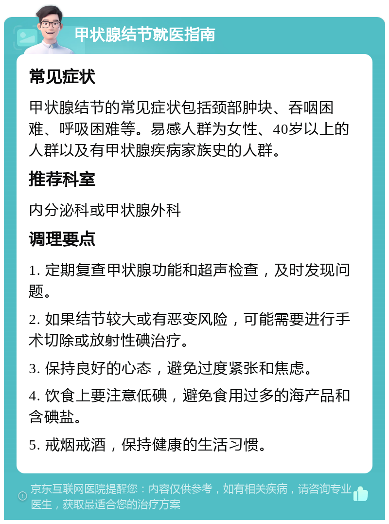 甲状腺结节就医指南 常见症状 甲状腺结节的常见症状包括颈部肿块、吞咽困难、呼吸困难等。易感人群为女性、40岁以上的人群以及有甲状腺疾病家族史的人群。 推荐科室 内分泌科或甲状腺外科 调理要点 1. 定期复查甲状腺功能和超声检查，及时发现问题。 2. 如果结节较大或有恶变风险，可能需要进行手术切除或放射性碘治疗。 3. 保持良好的心态，避免过度紧张和焦虑。 4. 饮食上要注意低碘，避免食用过多的海产品和含碘盐。 5. 戒烟戒酒，保持健康的生活习惯。