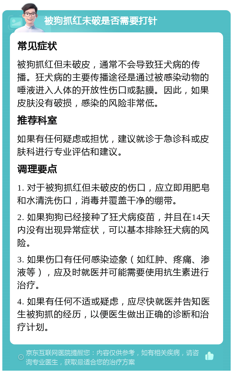 被狗抓红未破是否需要打针 常见症状 被狗抓红但未破皮，通常不会导致狂犬病的传播。狂犬病的主要传播途径是通过被感染动物的唾液进入人体的开放性伤口或黏膜。因此，如果皮肤没有破损，感染的风险非常低。 推荐科室 如果有任何疑虑或担忧，建议就诊于急诊科或皮肤科进行专业评估和建议。 调理要点 1. 对于被狗抓红但未破皮的伤口，应立即用肥皂和水清洗伤口，消毒并覆盖干净的绷带。 2. 如果狗狗已经接种了狂犬病疫苗，并且在14天内没有出现异常症状，可以基本排除狂犬病的风险。 3. 如果伤口有任何感染迹象（如红肿、疼痛、渗液等），应及时就医并可能需要使用抗生素进行治疗。 4. 如果有任何不适或疑虑，应尽快就医并告知医生被狗抓的经历，以便医生做出正确的诊断和治疗计划。