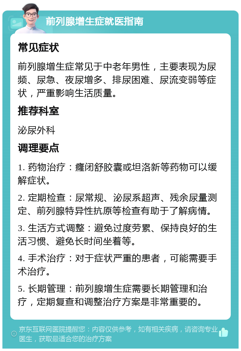 前列腺增生症就医指南 常见症状 前列腺增生症常见于中老年男性，主要表现为尿频、尿急、夜尿增多、排尿困难、尿流变弱等症状，严重影响生活质量。 推荐科室 泌尿外科 调理要点 1. 药物治疗：癃闭舒胶囊或坦洛新等药物可以缓解症状。 2. 定期检查：尿常规、泌尿系超声、残余尿量测定、前列腺特异性抗原等检查有助于了解病情。 3. 生活方式调整：避免过度劳累、保持良好的生活习惯、避免长时间坐着等。 4. 手术治疗：对于症状严重的患者，可能需要手术治疗。 5. 长期管理：前列腺增生症需要长期管理和治疗，定期复查和调整治疗方案是非常重要的。