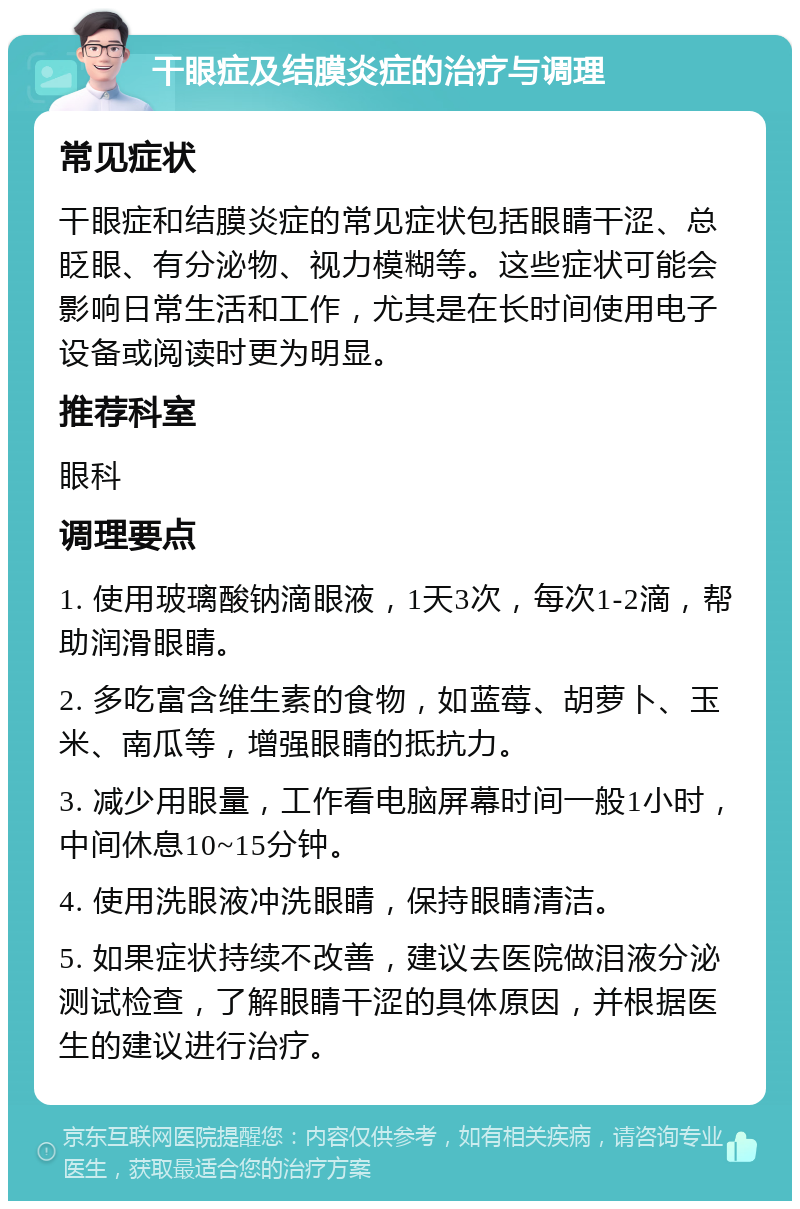 干眼症及结膜炎症的治疗与调理 常见症状 干眼症和结膜炎症的常见症状包括眼睛干涩、总眨眼、有分泌物、视力模糊等。这些症状可能会影响日常生活和工作，尤其是在长时间使用电子设备或阅读时更为明显。 推荐科室 眼科 调理要点 1. 使用玻璃酸钠滴眼液，1天3次，每次1-2滴，帮助润滑眼睛。 2. 多吃富含维生素的食物，如蓝莓、胡萝卜、玉米、南瓜等，增强眼睛的抵抗力。 3. 减少用眼量，工作看电脑屏幕时间一般1小时，中间休息10~15分钟。 4. 使用洗眼液冲洗眼睛，保持眼睛清洁。 5. 如果症状持续不改善，建议去医院做泪液分泌测试检查，了解眼睛干涩的具体原因，并根据医生的建议进行治疗。