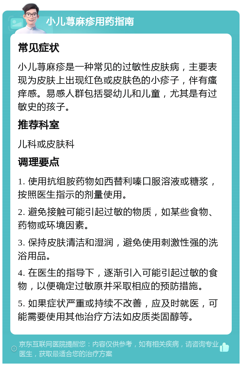 小儿荨麻疹用药指南 常见症状 小儿荨麻疹是一种常见的过敏性皮肤病，主要表现为皮肤上出现红色或皮肤色的小疹子，伴有瘙痒感。易感人群包括婴幼儿和儿童，尤其是有过敏史的孩子。 推荐科室 儿科或皮肤科 调理要点 1. 使用抗组胺药物如西替利嗪口服溶液或糖浆，按照医生指示的剂量使用。 2. 避免接触可能引起过敏的物质，如某些食物、药物或环境因素。 3. 保持皮肤清洁和湿润，避免使用刺激性强的洗浴用品。 4. 在医生的指导下，逐渐引入可能引起过敏的食物，以便确定过敏原并采取相应的预防措施。 5. 如果症状严重或持续不改善，应及时就医，可能需要使用其他治疗方法如皮质类固醇等。