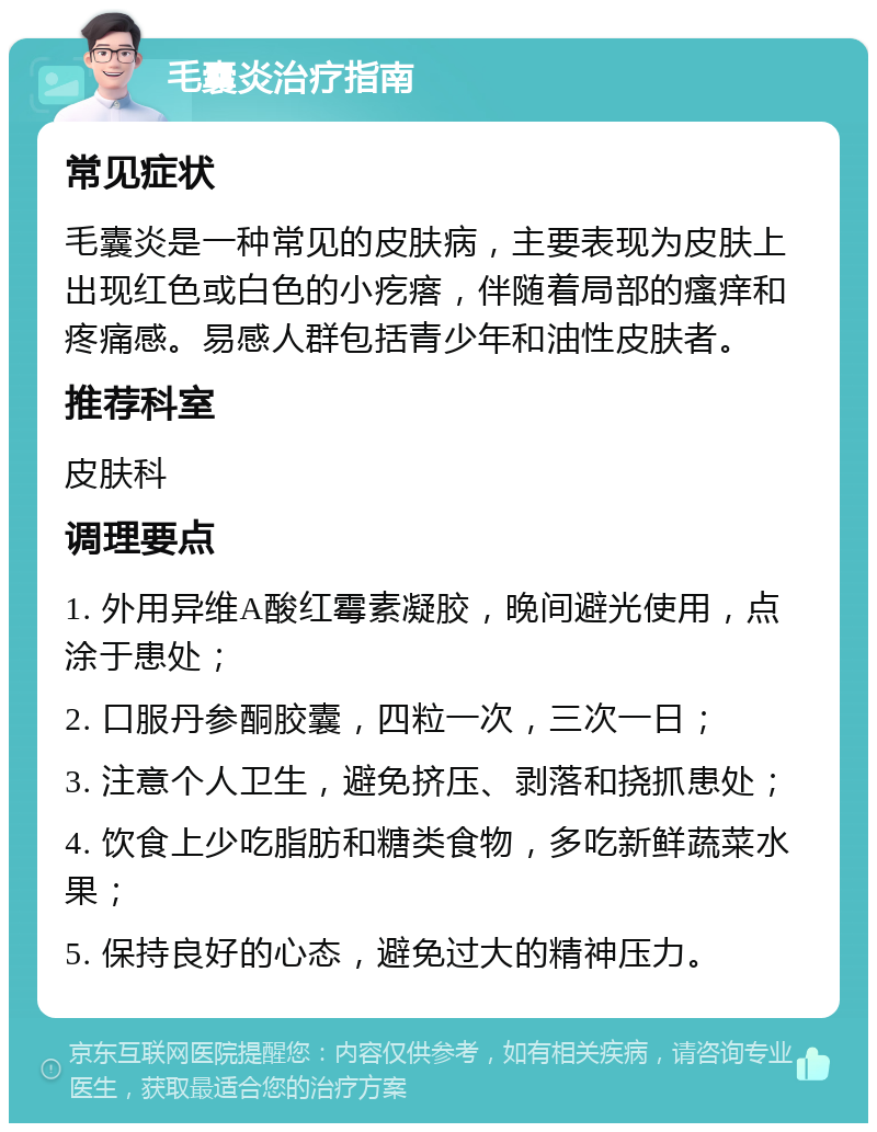 毛囊炎治疗指南 常见症状 毛囊炎是一种常见的皮肤病，主要表现为皮肤上出现红色或白色的小疙瘩，伴随着局部的瘙痒和疼痛感。易感人群包括青少年和油性皮肤者。 推荐科室 皮肤科 调理要点 1. 外用异维A酸红霉素凝胶，晚间避光使用，点涂于患处； 2. 口服丹参酮胶囊，四粒一次，三次一日； 3. 注意个人卫生，避免挤压、剥落和挠抓患处； 4. 饮食上少吃脂肪和糖类食物，多吃新鲜蔬菜水果； 5. 保持良好的心态，避免过大的精神压力。