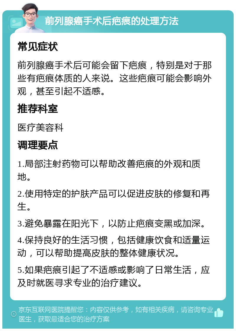 前列腺癌手术后疤痕的处理方法 常见症状 前列腺癌手术后可能会留下疤痕，特别是对于那些有疤痕体质的人来说。这些疤痕可能会影响外观，甚至引起不适感。 推荐科室 医疗美容科 调理要点 1.局部注射药物可以帮助改善疤痕的外观和质地。 2.使用特定的护肤产品可以促进皮肤的修复和再生。 3.避免暴露在阳光下，以防止疤痕变黑或加深。 4.保持良好的生活习惯，包括健康饮食和适量运动，可以帮助提高皮肤的整体健康状况。 5.如果疤痕引起了不适感或影响了日常生活，应及时就医寻求专业的治疗建议。