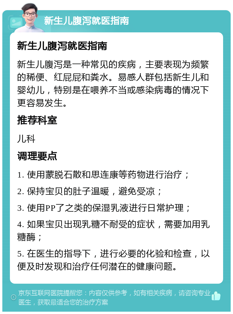 新生儿腹泻就医指南 新生儿腹泻就医指南 新生儿腹泻是一种常见的疾病，主要表现为频繁的稀便、红屁屁和粪水。易感人群包括新生儿和婴幼儿，特别是在喂养不当或感染病毒的情况下更容易发生。 推荐科室 儿科 调理要点 1. 使用蒙脱石散和思连康等药物进行治疗； 2. 保持宝贝的肚子温暖，避免受凉； 3. 使用PP了之类的保湿乳液进行日常护理； 4. 如果宝贝出现乳糖不耐受的症状，需要加用乳糖酶； 5. 在医生的指导下，进行必要的化验和检查，以便及时发现和治疗任何潜在的健康问题。