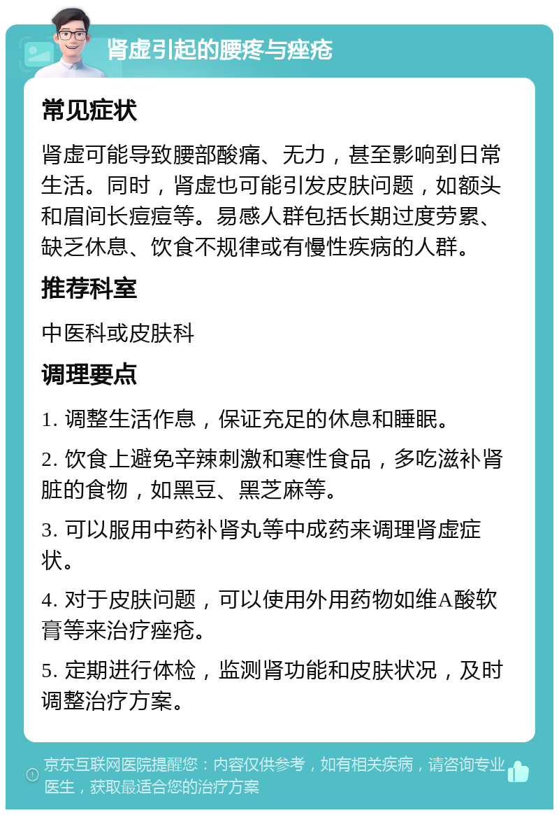 肾虚引起的腰疼与痤疮 常见症状 肾虚可能导致腰部酸痛、无力，甚至影响到日常生活。同时，肾虚也可能引发皮肤问题，如额头和眉间长痘痘等。易感人群包括长期过度劳累、缺乏休息、饮食不规律或有慢性疾病的人群。 推荐科室 中医科或皮肤科 调理要点 1. 调整生活作息，保证充足的休息和睡眠。 2. 饮食上避免辛辣刺激和寒性食品，多吃滋补肾脏的食物，如黑豆、黑芝麻等。 3. 可以服用中药补肾丸等中成药来调理肾虚症状。 4. 对于皮肤问题，可以使用外用药物如维A酸软膏等来治疗痤疮。 5. 定期进行体检，监测肾功能和皮肤状况，及时调整治疗方案。