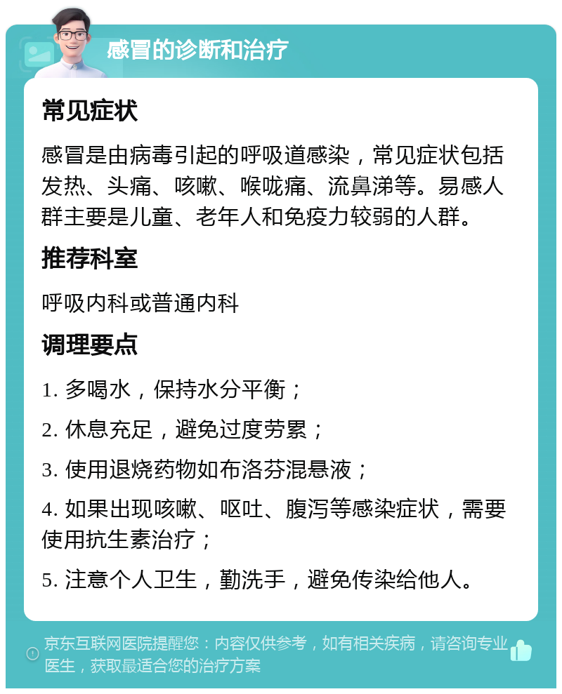 感冒的诊断和治疗 常见症状 感冒是由病毒引起的呼吸道感染，常见症状包括发热、头痛、咳嗽、喉咙痛、流鼻涕等。易感人群主要是儿童、老年人和免疫力较弱的人群。 推荐科室 呼吸内科或普通内科 调理要点 1. 多喝水，保持水分平衡； 2. 休息充足，避免过度劳累； 3. 使用退烧药物如布洛芬混悬液； 4. 如果出现咳嗽、呕吐、腹泻等感染症状，需要使用抗生素治疗； 5. 注意个人卫生，勤洗手，避免传染给他人。