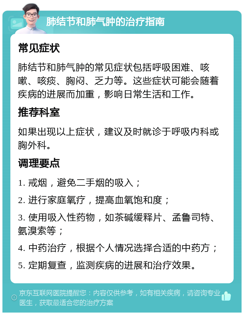 肺结节和肺气肿的治疗指南 常见症状 肺结节和肺气肿的常见症状包括呼吸困难、咳嗽、咳痰、胸闷、乏力等。这些症状可能会随着疾病的进展而加重，影响日常生活和工作。 推荐科室 如果出现以上症状，建议及时就诊于呼吸内科或胸外科。 调理要点 1. 戒烟，避免二手烟的吸入； 2. 进行家庭氧疗，提高血氧饱和度； 3. 使用吸入性药物，如茶碱缓释片、孟鲁司特、氨溴索等； 4. 中药治疗，根据个人情况选择合适的中药方； 5. 定期复查，监测疾病的进展和治疗效果。