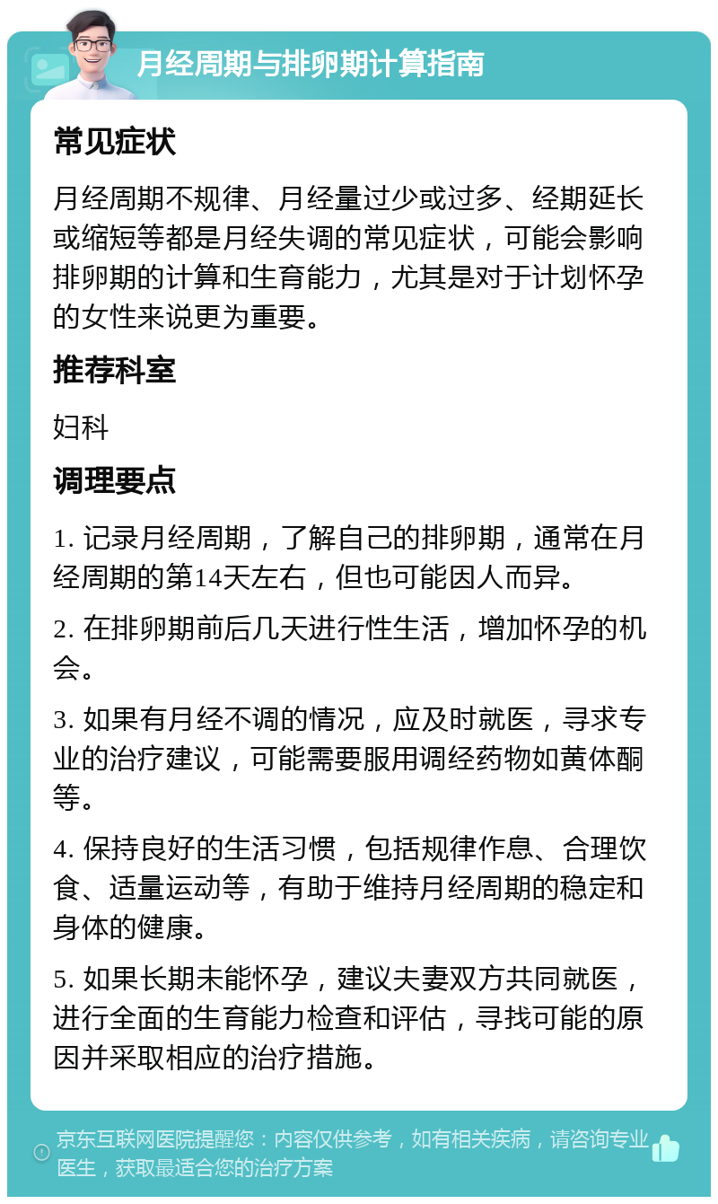 月经周期与排卵期计算指南 常见症状 月经周期不规律、月经量过少或过多、经期延长或缩短等都是月经失调的常见症状，可能会影响排卵期的计算和生育能力，尤其是对于计划怀孕的女性来说更为重要。 推荐科室 妇科 调理要点 1. 记录月经周期，了解自己的排卵期，通常在月经周期的第14天左右，但也可能因人而异。 2. 在排卵期前后几天进行性生活，增加怀孕的机会。 3. 如果有月经不调的情况，应及时就医，寻求专业的治疗建议，可能需要服用调经药物如黄体酮等。 4. 保持良好的生活习惯，包括规律作息、合理饮食、适量运动等，有助于维持月经周期的稳定和身体的健康。 5. 如果长期未能怀孕，建议夫妻双方共同就医，进行全面的生育能力检查和评估，寻找可能的原因并采取相应的治疗措施。