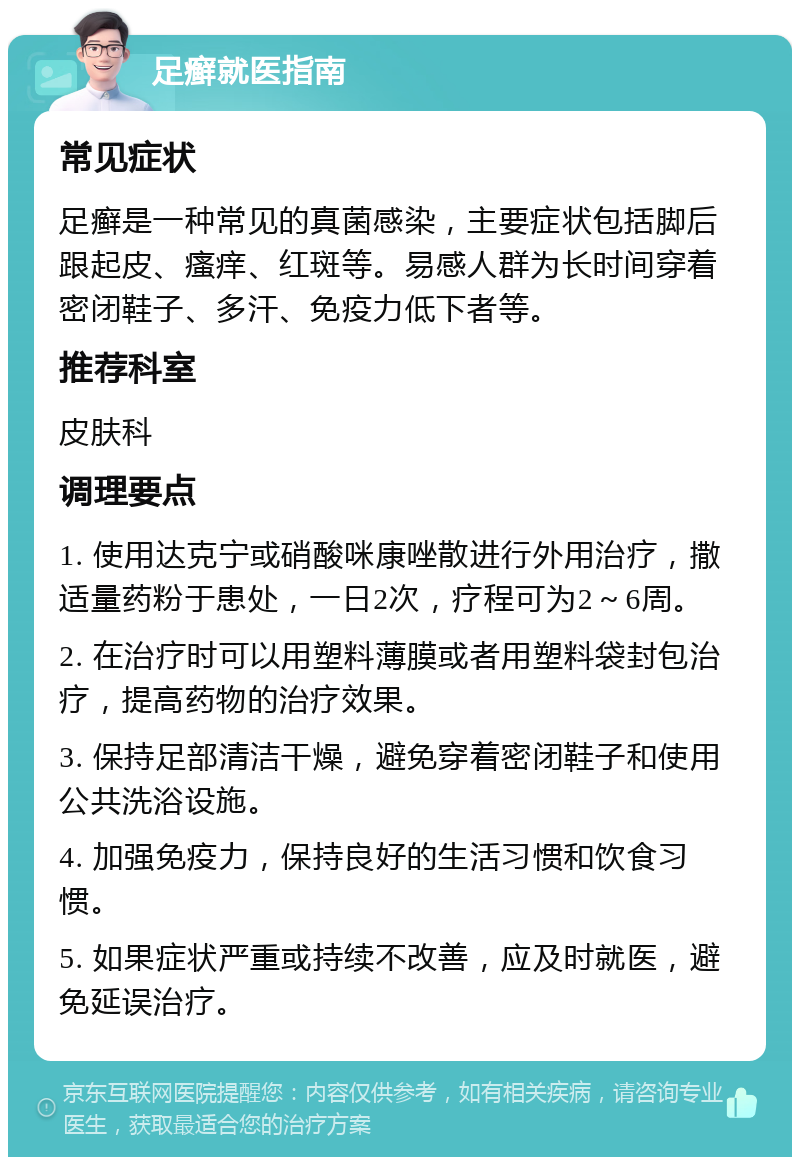 足癣就医指南 常见症状 足癣是一种常见的真菌感染，主要症状包括脚后跟起皮、瘙痒、红斑等。易感人群为长时间穿着密闭鞋子、多汗、免疫力低下者等。 推荐科室 皮肤科 调理要点 1. 使用达克宁或硝酸咪康唑散进行外用治疗，撒适量药粉于患处，一日2次，疗程可为2～6周。 2. 在治疗时可以用塑料薄膜或者用塑料袋封包治疗，提高药物的治疗效果。 3. 保持足部清洁干燥，避免穿着密闭鞋子和使用公共洗浴设施。 4. 加强免疫力，保持良好的生活习惯和饮食习惯。 5. 如果症状严重或持续不改善，应及时就医，避免延误治疗。