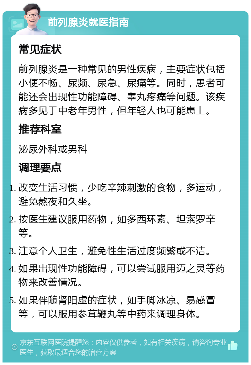 前列腺炎就医指南 常见症状 前列腺炎是一种常见的男性疾病，主要症状包括小便不畅、尿频、尿急、尿痛等。同时，患者可能还会出现性功能障碍、睾丸疼痛等问题。该疾病多见于中老年男性，但年轻人也可能患上。 推荐科室 泌尿外科或男科 调理要点 改变生活习惯，少吃辛辣刺激的食物，多运动，避免熬夜和久坐。 按医生建议服用药物，如多西环素、坦索罗辛等。 注意个人卫生，避免性生活过度频繁或不洁。 如果出现性功能障碍，可以尝试服用迈之灵等药物来改善情况。 如果伴随肾阳虚的症状，如手脚冰凉、易感冒等，可以服用参茸鞭丸等中药来调理身体。