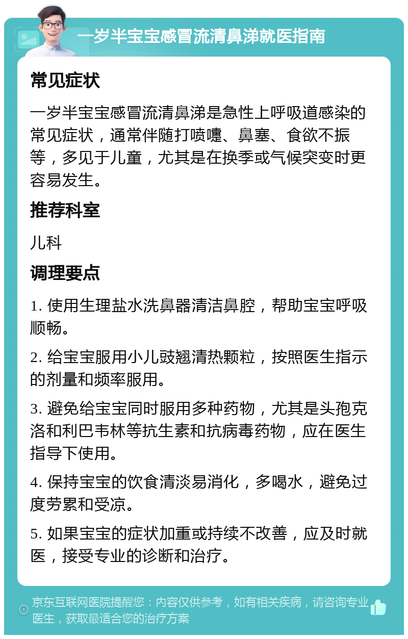 一岁半宝宝感冒流清鼻涕就医指南 常见症状 一岁半宝宝感冒流清鼻涕是急性上呼吸道感染的常见症状，通常伴随打喷嚏、鼻塞、食欲不振等，多见于儿童，尤其是在换季或气候突变时更容易发生。 推荐科室 儿科 调理要点 1. 使用生理盐水洗鼻器清洁鼻腔，帮助宝宝呼吸顺畅。 2. 给宝宝服用小儿豉翘清热颗粒，按照医生指示的剂量和频率服用。 3. 避免给宝宝同时服用多种药物，尤其是头孢克洛和利巴韦林等抗生素和抗病毒药物，应在医生指导下使用。 4. 保持宝宝的饮食清淡易消化，多喝水，避免过度劳累和受凉。 5. 如果宝宝的症状加重或持续不改善，应及时就医，接受专业的诊断和治疗。