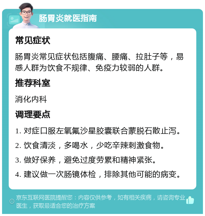 肠胃炎就医指南 常见症状 肠胃炎常见症状包括腹痛、腰痛、拉肚子等，易感人群为饮食不规律、免疫力较弱的人群。 推荐科室 消化内科 调理要点 1. 对症口服左氧氟沙星胶囊联合蒙脱石散止泻。 2. 饮食清淡，多喝水，少吃辛辣刺激食物。 3. 做好保养，避免过度劳累和精神紧张。 4. 建议做一次肠镜体检，排除其他可能的病变。