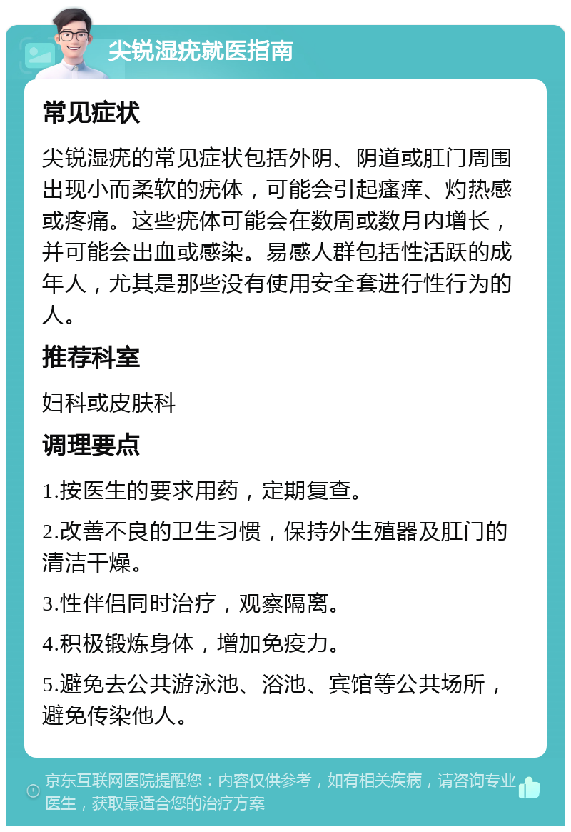 尖锐湿疣就医指南 常见症状 尖锐湿疣的常见症状包括外阴、阴道或肛门周围出现小而柔软的疣体，可能会引起瘙痒、灼热感或疼痛。这些疣体可能会在数周或数月内增长，并可能会出血或感染。易感人群包括性活跃的成年人，尤其是那些没有使用安全套进行性行为的人。 推荐科室 妇科或皮肤科 调理要点 1.按医生的要求用药，定期复查。 2.改善不良的卫生习惯，保持外生殖器及肛门的清洁干燥。 3.性伴侣同时治疗，观察隔离。 4.积极锻炼身体，增加免疫力。 5.避免去公共游泳池、浴池、宾馆等公共场所，避免传染他人。