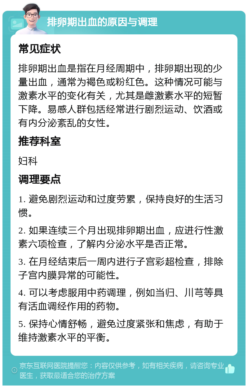 排卵期出血的原因与调理 常见症状 排卵期出血是指在月经周期中，排卵期出现的少量出血，通常为褐色或粉红色。这种情况可能与激素水平的变化有关，尤其是雌激素水平的短暂下降。易感人群包括经常进行剧烈运动、饮酒或有内分泌紊乱的女性。 推荐科室 妇科 调理要点 1. 避免剧烈运动和过度劳累，保持良好的生活习惯。 2. 如果连续三个月出现排卵期出血，应进行性激素六项检查，了解内分泌水平是否正常。 3. 在月经结束后一周内进行子宫彩超检查，排除子宫内膜异常的可能性。 4. 可以考虑服用中药调理，例如当归、川芎等具有活血调经作用的药物。 5. 保持心情舒畅，避免过度紧张和焦虑，有助于维持激素水平的平衡。