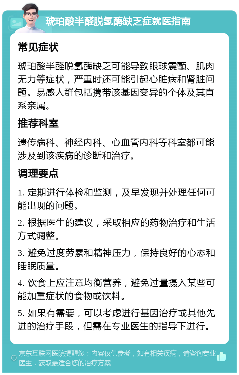 琥珀酸半醛脱氢酶缺乏症就医指南 常见症状 琥珀酸半醛脱氢酶缺乏可能导致眼球震颤、肌肉无力等症状，严重时还可能引起心脏病和肾脏问题。易感人群包括携带该基因变异的个体及其直系亲属。 推荐科室 遗传病科、神经内科、心血管内科等科室都可能涉及到该疾病的诊断和治疗。 调理要点 1. 定期进行体检和监测，及早发现并处理任何可能出现的问题。 2. 根据医生的建议，采取相应的药物治疗和生活方式调整。 3. 避免过度劳累和精神压力，保持良好的心态和睡眠质量。 4. 饮食上应注意均衡营养，避免过量摄入某些可能加重症状的食物或饮料。 5. 如果有需要，可以考虑进行基因治疗或其他先进的治疗手段，但需在专业医生的指导下进行。