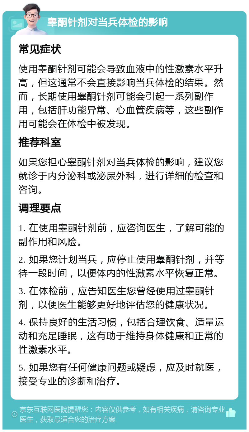 睾酮针剂对当兵体检的影响 常见症状 使用睾酮针剂可能会导致血液中的性激素水平升高，但这通常不会直接影响当兵体检的结果。然而，长期使用睾酮针剂可能会引起一系列副作用，包括肝功能异常、心血管疾病等，这些副作用可能会在体检中被发现。 推荐科室 如果您担心睾酮针剂对当兵体检的影响，建议您就诊于内分泌科或泌尿外科，进行详细的检查和咨询。 调理要点 1. 在使用睾酮针剂前，应咨询医生，了解可能的副作用和风险。 2. 如果您计划当兵，应停止使用睾酮针剂，并等待一段时间，以便体内的性激素水平恢复正常。 3. 在体检前，应告知医生您曾经使用过睾酮针剂，以便医生能够更好地评估您的健康状况。 4. 保持良好的生活习惯，包括合理饮食、适量运动和充足睡眠，这有助于维持身体健康和正常的性激素水平。 5. 如果您有任何健康问题或疑虑，应及时就医，接受专业的诊断和治疗。