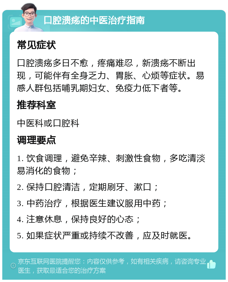 口腔溃疡的中医治疗指南 常见症状 口腔溃疡多日不愈，疼痛难忍，新溃疡不断出现，可能伴有全身乏力、胃胀、心烦等症状。易感人群包括哺乳期妇女、免疫力低下者等。 推荐科室 中医科或口腔科 调理要点 1. 饮食调理，避免辛辣、刺激性食物，多吃清淡易消化的食物； 2. 保持口腔清洁，定期刷牙、漱口； 3. 中药治疗，根据医生建议服用中药； 4. 注意休息，保持良好的心态； 5. 如果症状严重或持续不改善，应及时就医。