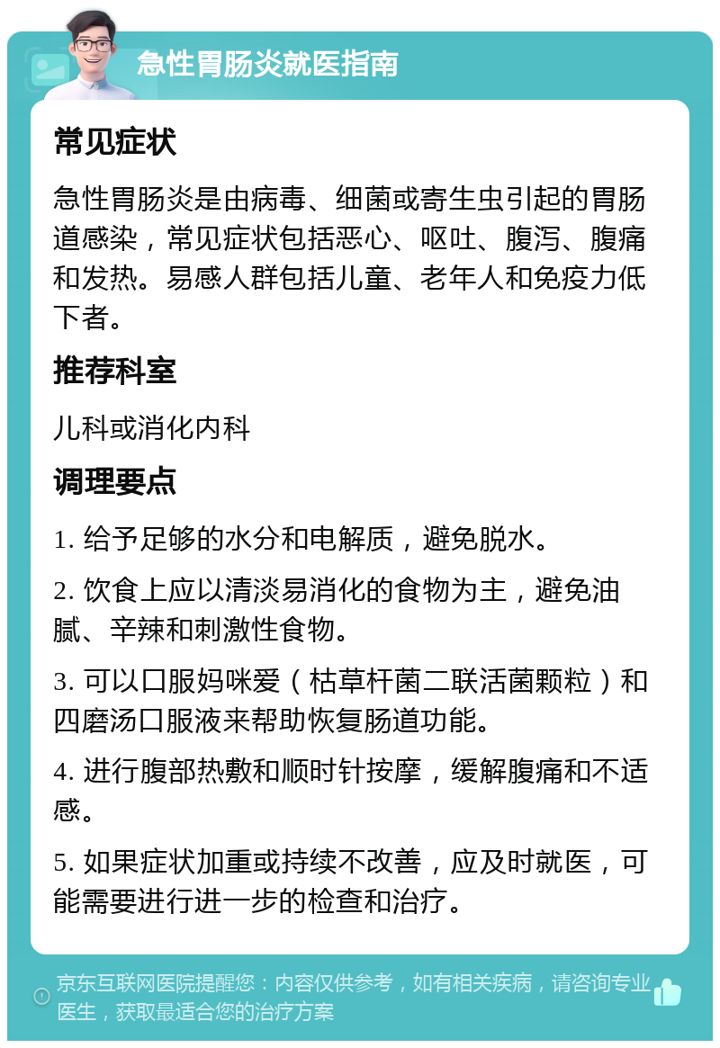 急性胃肠炎就医指南 常见症状 急性胃肠炎是由病毒、细菌或寄生虫引起的胃肠道感染，常见症状包括恶心、呕吐、腹泻、腹痛和发热。易感人群包括儿童、老年人和免疫力低下者。 推荐科室 儿科或消化内科 调理要点 1. 给予足够的水分和电解质，避免脱水。 2. 饮食上应以清淡易消化的食物为主，避免油腻、辛辣和刺激性食物。 3. 可以口服妈咪爱（枯草杆菌二联活菌颗粒）和四磨汤口服液来帮助恢复肠道功能。 4. 进行腹部热敷和顺时针按摩，缓解腹痛和不适感。 5. 如果症状加重或持续不改善，应及时就医，可能需要进行进一步的检查和治疗。