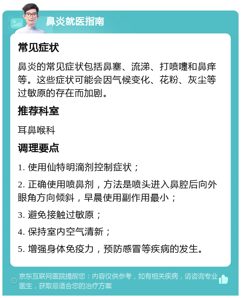 鼻炎就医指南 常见症状 鼻炎的常见症状包括鼻塞、流涕、打喷嚏和鼻痒等。这些症状可能会因气候变化、花粉、灰尘等过敏原的存在而加剧。 推荐科室 耳鼻喉科 调理要点 1. 使用仙特明滴剂控制症状； 2. 正确使用喷鼻剂，方法是喷头进入鼻腔后向外眼角方向倾斜，早晨使用副作用最小； 3. 避免接触过敏原； 4. 保持室内空气清新； 5. 增强身体免疫力，预防感冒等疾病的发生。