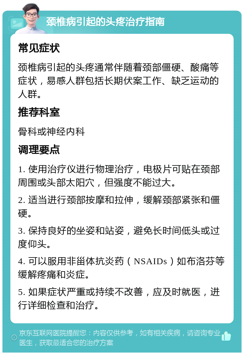 颈椎病引起的头疼治疗指南 常见症状 颈椎病引起的头疼通常伴随着颈部僵硬、酸痛等症状，易感人群包括长期伏案工作、缺乏运动的人群。 推荐科室 骨科或神经内科 调理要点 1. 使用治疗仪进行物理治疗，电极片可贴在颈部周围或头部太阳穴，但强度不能过大。 2. 适当进行颈部按摩和拉伸，缓解颈部紧张和僵硬。 3. 保持良好的坐姿和站姿，避免长时间低头或过度仰头。 4. 可以服用非甾体抗炎药（NSAIDs）如布洛芬等缓解疼痛和炎症。 5. 如果症状严重或持续不改善，应及时就医，进行详细检查和治疗。