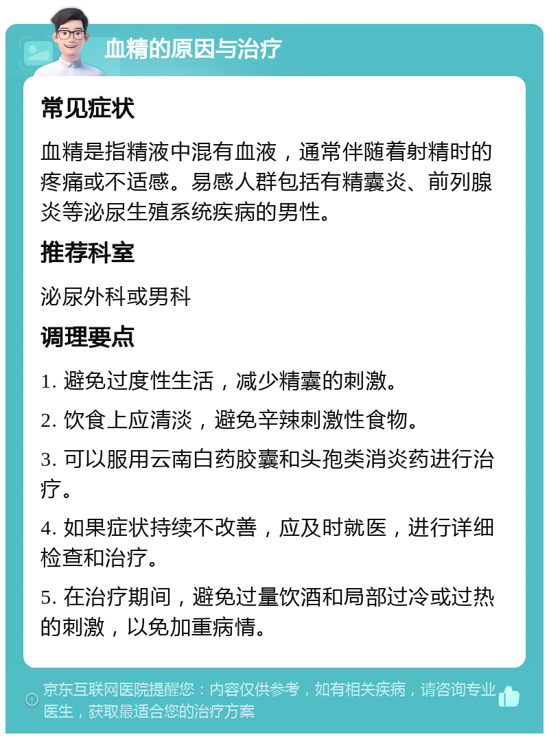 血精的原因与治疗 常见症状 血精是指精液中混有血液，通常伴随着射精时的疼痛或不适感。易感人群包括有精囊炎、前列腺炎等泌尿生殖系统疾病的男性。 推荐科室 泌尿外科或男科 调理要点 1. 避免过度性生活，减少精囊的刺激。 2. 饮食上应清淡，避免辛辣刺激性食物。 3. 可以服用云南白药胶囊和头孢类消炎药进行治疗。 4. 如果症状持续不改善，应及时就医，进行详细检查和治疗。 5. 在治疗期间，避免过量饮酒和局部过冷或过热的刺激，以免加重病情。