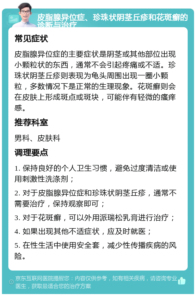 皮脂腺异位症、珍珠状阴茎丘疹和花斑癣的诊断与治疗 常见症状 皮脂腺异位症的主要症状是阴茎或其他部位出现小颗粒状的东西，通常不会引起疼痛或不适。珍珠状阴茎丘疹则表现为龟头周围出现一圈小颗粒，多数情况下是正常的生理现象。花斑癣则会在皮肤上形成斑点或斑块，可能伴有轻微的瘙痒感。 推荐科室 男科、皮肤科 调理要点 1. 保持良好的个人卫生习惯，避免过度清洁或使用刺激性洗涤剂； 2. 对于皮脂腺异位症和珍珠状阴茎丘疹，通常不需要治疗，保持观察即可； 3. 对于花斑癣，可以外用派瑞松乳膏进行治疗； 4. 如果出现其他不适症状，应及时就医； 5. 在性生活中使用安全套，减少性传播疾病的风险。