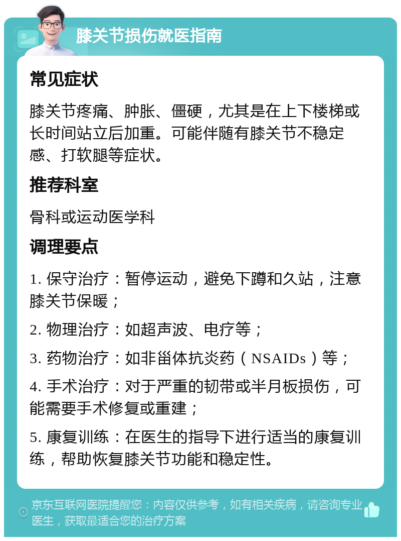 膝关节损伤就医指南 常见症状 膝关节疼痛、肿胀、僵硬，尤其是在上下楼梯或长时间站立后加重。可能伴随有膝关节不稳定感、打软腿等症状。 推荐科室 骨科或运动医学科 调理要点 1. 保守治疗：暂停运动，避免下蹲和久站，注意膝关节保暖； 2. 物理治疗：如超声波、电疗等； 3. 药物治疗：如非甾体抗炎药（NSAIDs）等； 4. 手术治疗：对于严重的韧带或半月板损伤，可能需要手术修复或重建； 5. 康复训练：在医生的指导下进行适当的康复训练，帮助恢复膝关节功能和稳定性。