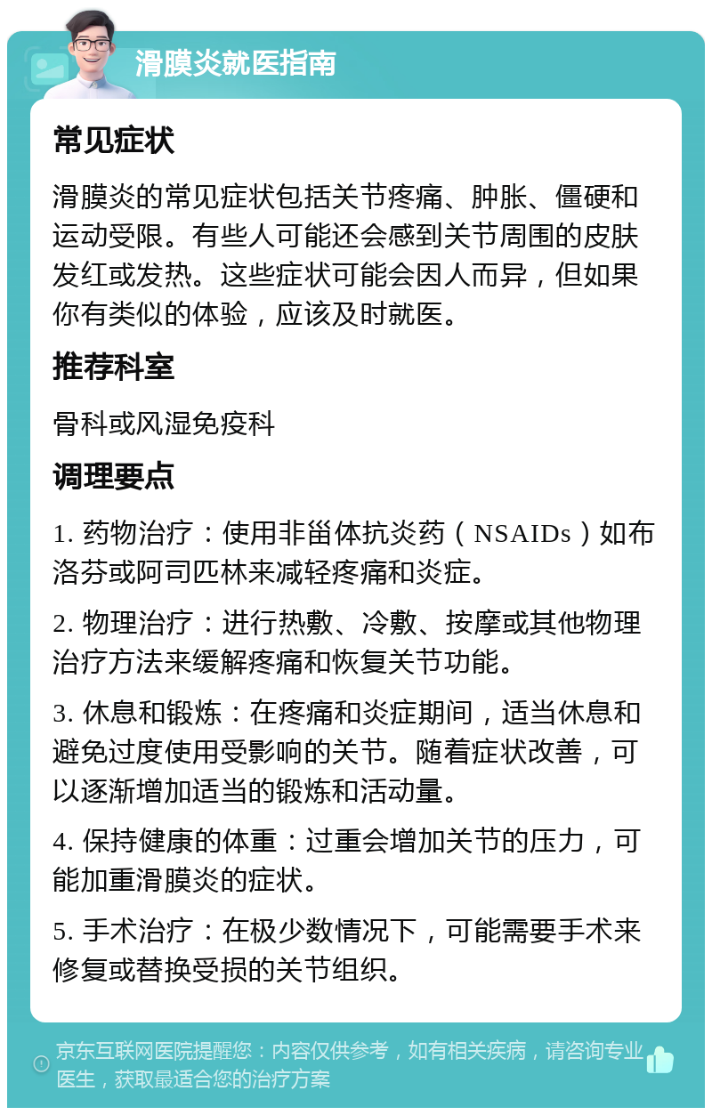 滑膜炎就医指南 常见症状 滑膜炎的常见症状包括关节疼痛、肿胀、僵硬和运动受限。有些人可能还会感到关节周围的皮肤发红或发热。这些症状可能会因人而异，但如果你有类似的体验，应该及时就医。 推荐科室 骨科或风湿免疫科 调理要点 1. 药物治疗：使用非甾体抗炎药（NSAIDs）如布洛芬或阿司匹林来减轻疼痛和炎症。 2. 物理治疗：进行热敷、冷敷、按摩或其他物理治疗方法来缓解疼痛和恢复关节功能。 3. 休息和锻炼：在疼痛和炎症期间，适当休息和避免过度使用受影响的关节。随着症状改善，可以逐渐增加适当的锻炼和活动量。 4. 保持健康的体重：过重会增加关节的压力，可能加重滑膜炎的症状。 5. 手术治疗：在极少数情况下，可能需要手术来修复或替换受损的关节组织。