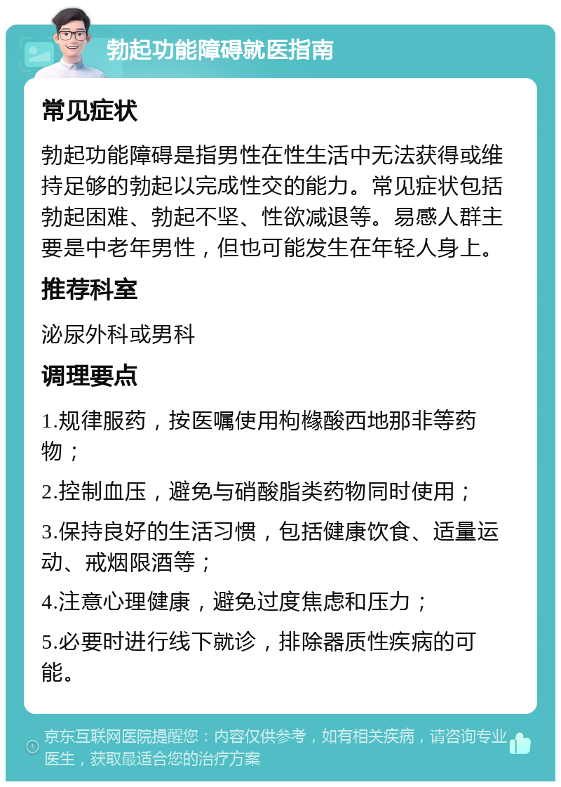 勃起功能障碍就医指南 常见症状 勃起功能障碍是指男性在性生活中无法获得或维持足够的勃起以完成性交的能力。常见症状包括勃起困难、勃起不坚、性欲减退等。易感人群主要是中老年男性，但也可能发生在年轻人身上。 推荐科室 泌尿外科或男科 调理要点 1.规律服药，按医嘱使用枸橼酸西地那非等药物； 2.控制血压，避免与硝酸脂类药物同时使用； 3.保持良好的生活习惯，包括健康饮食、适量运动、戒烟限酒等； 4.注意心理健康，避免过度焦虑和压力； 5.必要时进行线下就诊，排除器质性疾病的可能。