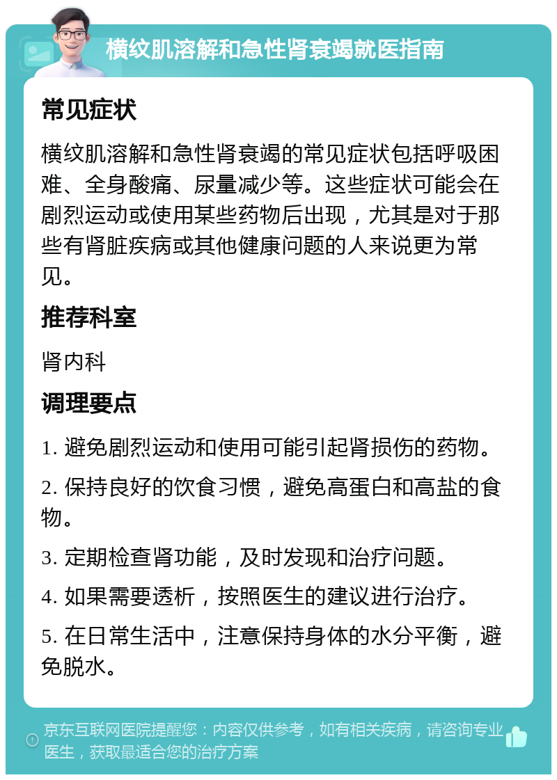 横纹肌溶解和急性肾衰竭就医指南 常见症状 横纹肌溶解和急性肾衰竭的常见症状包括呼吸困难、全身酸痛、尿量减少等。这些症状可能会在剧烈运动或使用某些药物后出现，尤其是对于那些有肾脏疾病或其他健康问题的人来说更为常见。 推荐科室 肾内科 调理要点 1. 避免剧烈运动和使用可能引起肾损伤的药物。 2. 保持良好的饮食习惯，避免高蛋白和高盐的食物。 3. 定期检查肾功能，及时发现和治疗问题。 4. 如果需要透析，按照医生的建议进行治疗。 5. 在日常生活中，注意保持身体的水分平衡，避免脱水。