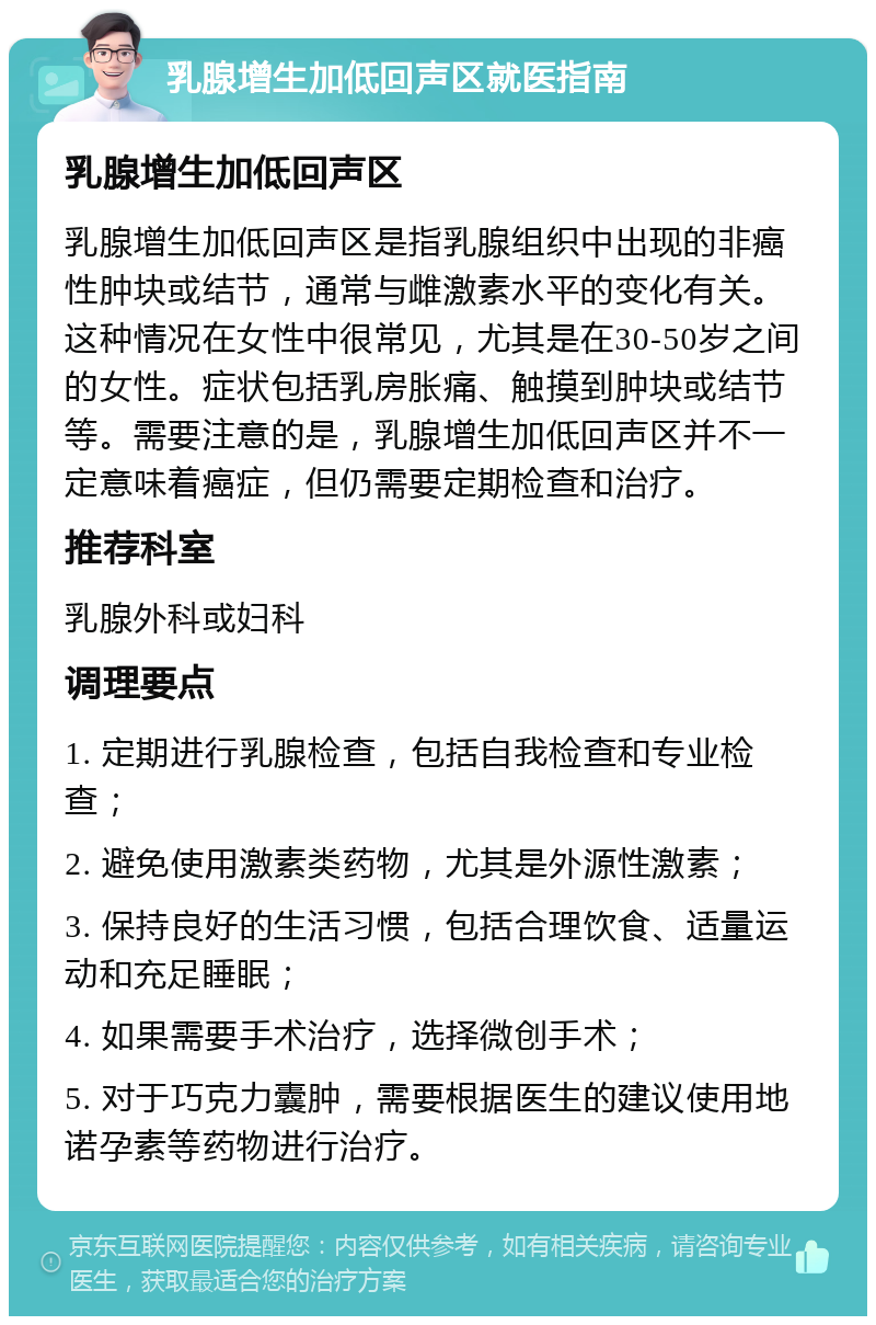 乳腺增生加低回声区就医指南 乳腺增生加低回声区 乳腺增生加低回声区是指乳腺组织中出现的非癌性肿块或结节，通常与雌激素水平的变化有关。这种情况在女性中很常见，尤其是在30-50岁之间的女性。症状包括乳房胀痛、触摸到肿块或结节等。需要注意的是，乳腺增生加低回声区并不一定意味着癌症，但仍需要定期检查和治疗。 推荐科室 乳腺外科或妇科 调理要点 1. 定期进行乳腺检查，包括自我检查和专业检查； 2. 避免使用激素类药物，尤其是外源性激素； 3. 保持良好的生活习惯，包括合理饮食、适量运动和充足睡眠； 4. 如果需要手术治疗，选择微创手术； 5. 对于巧克力囊肿，需要根据医生的建议使用地诺孕素等药物进行治疗。