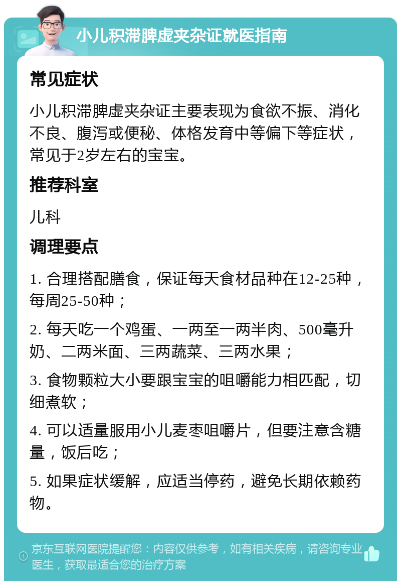 小儿积滞脾虚夹杂证就医指南 常见症状 小儿积滞脾虚夹杂证主要表现为食欲不振、消化不良、腹泻或便秘、体格发育中等偏下等症状，常见于2岁左右的宝宝。 推荐科室 儿科 调理要点 1. 合理搭配膳食，保证每天食材品种在12-25种，每周25-50种； 2. 每天吃一个鸡蛋、一两至一两半肉、500毫升奶、二两米面、三两蔬菜、三两水果； 3. 食物颗粒大小要跟宝宝的咀嚼能力相匹配，切细煮软； 4. 可以适量服用小儿麦枣咀嚼片，但要注意含糖量，饭后吃； 5. 如果症状缓解，应适当停药，避免长期依赖药物。