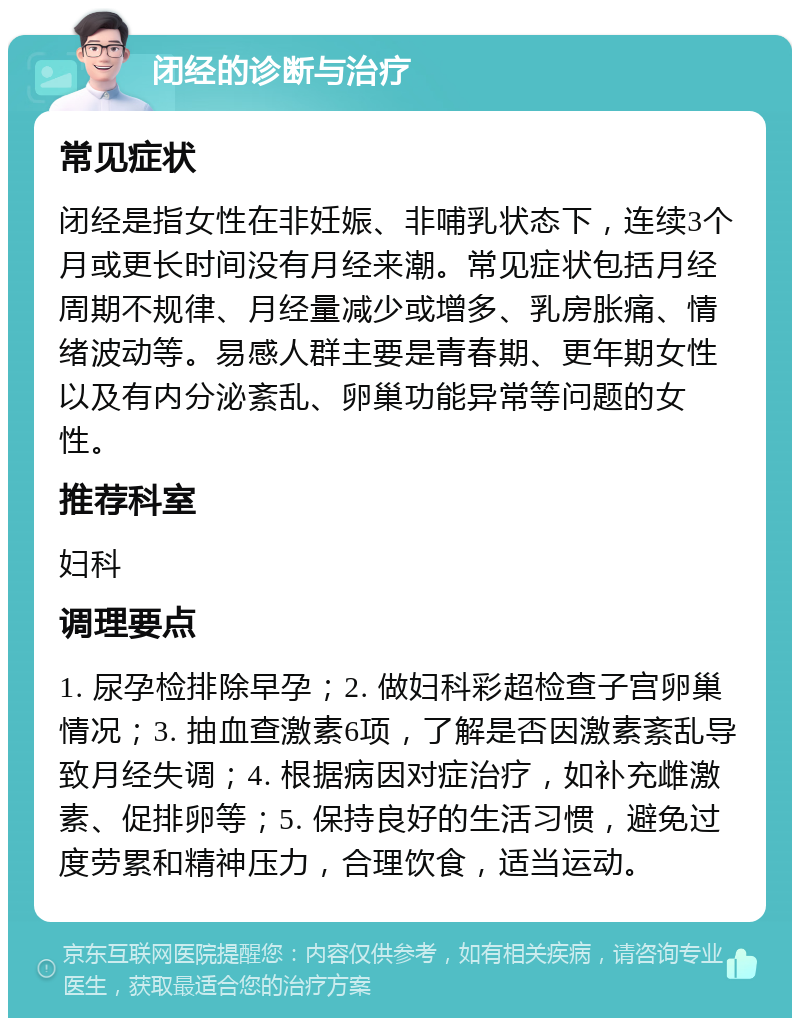 闭经的诊断与治疗 常见症状 闭经是指女性在非妊娠、非哺乳状态下，连续3个月或更长时间没有月经来潮。常见症状包括月经周期不规律、月经量减少或增多、乳房胀痛、情绪波动等。易感人群主要是青春期、更年期女性以及有内分泌紊乱、卵巢功能异常等问题的女性。 推荐科室 妇科 调理要点 1. 尿孕检排除早孕；2. 做妇科彩超检查子宫卵巢情况；3. 抽血查激素6项，了解是否因激素紊乱导致月经失调；4. 根据病因对症治疗，如补充雌激素、促排卵等；5. 保持良好的生活习惯，避免过度劳累和精神压力，合理饮食，适当运动。