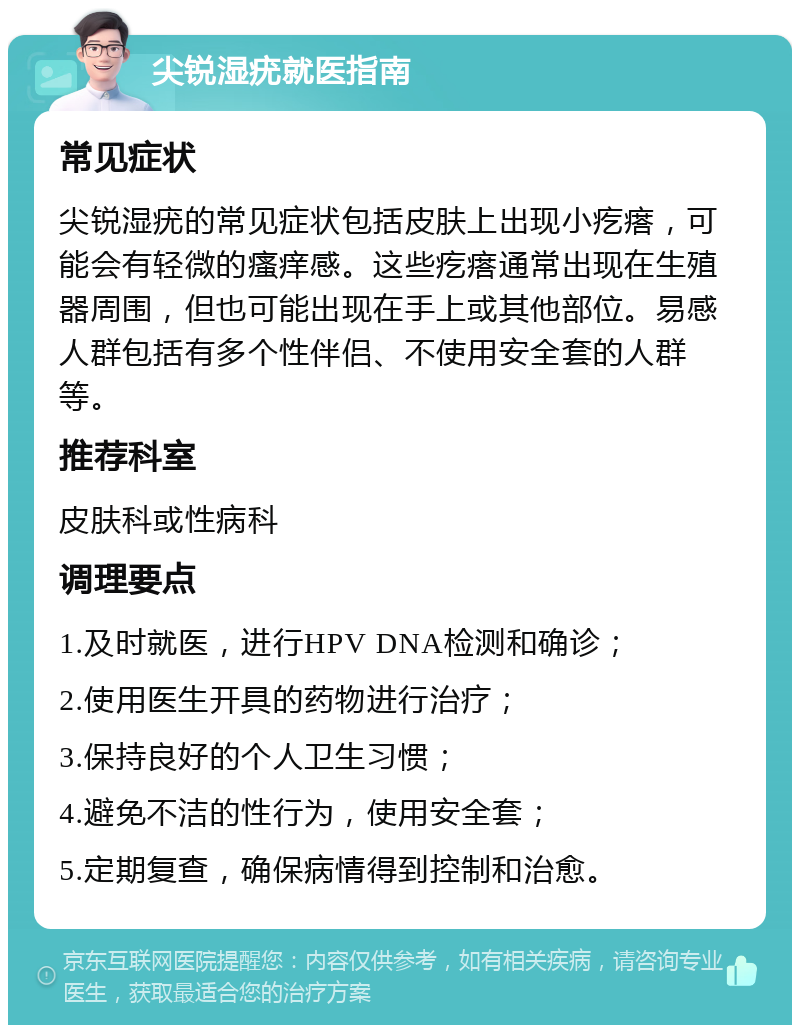 尖锐湿疣就医指南 常见症状 尖锐湿疣的常见症状包括皮肤上出现小疙瘩，可能会有轻微的瘙痒感。这些疙瘩通常出现在生殖器周围，但也可能出现在手上或其他部位。易感人群包括有多个性伴侣、不使用安全套的人群等。 推荐科室 皮肤科或性病科 调理要点 1.及时就医，进行HPV DNA检测和确诊； 2.使用医生开具的药物进行治疗； 3.保持良好的个人卫生习惯； 4.避免不洁的性行为，使用安全套； 5.定期复查，确保病情得到控制和治愈。