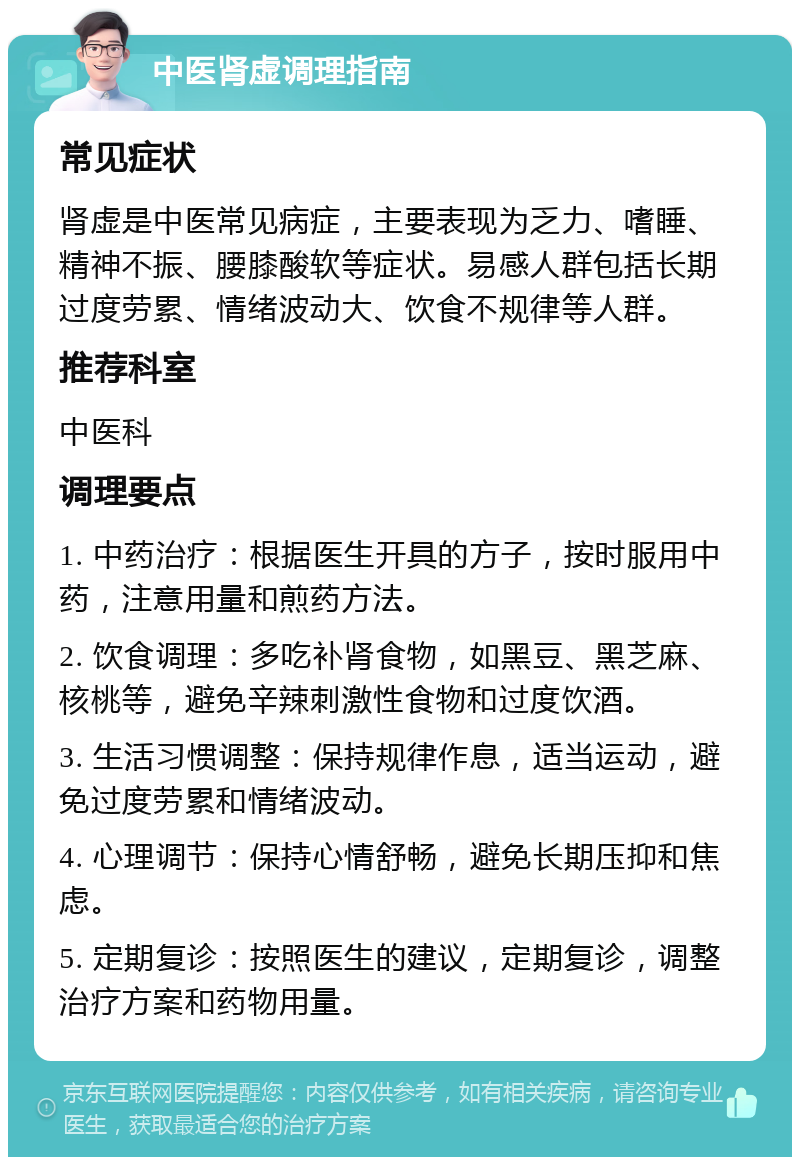 中医肾虚调理指南 常见症状 肾虚是中医常见病症，主要表现为乏力、嗜睡、精神不振、腰膝酸软等症状。易感人群包括长期过度劳累、情绪波动大、饮食不规律等人群。 推荐科室 中医科 调理要点 1. 中药治疗：根据医生开具的方子，按时服用中药，注意用量和煎药方法。 2. 饮食调理：多吃补肾食物，如黑豆、黑芝麻、核桃等，避免辛辣刺激性食物和过度饮酒。 3. 生活习惯调整：保持规律作息，适当运动，避免过度劳累和情绪波动。 4. 心理调节：保持心情舒畅，避免长期压抑和焦虑。 5. 定期复诊：按照医生的建议，定期复诊，调整治疗方案和药物用量。