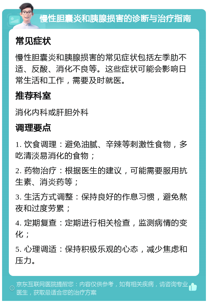 慢性胆囊炎和胰腺损害的诊断与治疗指南 常见症状 慢性胆囊炎和胰腺损害的常见症状包括左季肋不适、反酸、消化不良等。这些症状可能会影响日常生活和工作，需要及时就医。 推荐科室 消化内科或肝胆外科 调理要点 1. 饮食调理：避免油腻、辛辣等刺激性食物，多吃清淡易消化的食物； 2. 药物治疗：根据医生的建议，可能需要服用抗生素、消炎药等； 3. 生活方式调整：保持良好的作息习惯，避免熬夜和过度劳累； 4. 定期复查：定期进行相关检查，监测病情的变化； 5. 心理调适：保持积极乐观的心态，减少焦虑和压力。