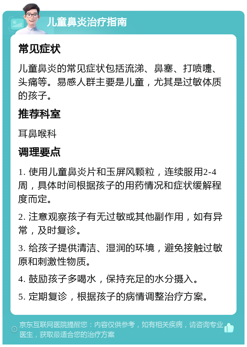 儿童鼻炎治疗指南 常见症状 儿童鼻炎的常见症状包括流涕、鼻塞、打喷嚏、头痛等。易感人群主要是儿童，尤其是过敏体质的孩子。 推荐科室 耳鼻喉科 调理要点 1. 使用儿童鼻炎片和玉屏风颗粒，连续服用2-4周，具体时间根据孩子的用药情况和症状缓解程度而定。 2. 注意观察孩子有无过敏或其他副作用，如有异常，及时复诊。 3. 给孩子提供清洁、湿润的环境，避免接触过敏原和刺激性物质。 4. 鼓励孩子多喝水，保持充足的水分摄入。 5. 定期复诊，根据孩子的病情调整治疗方案。