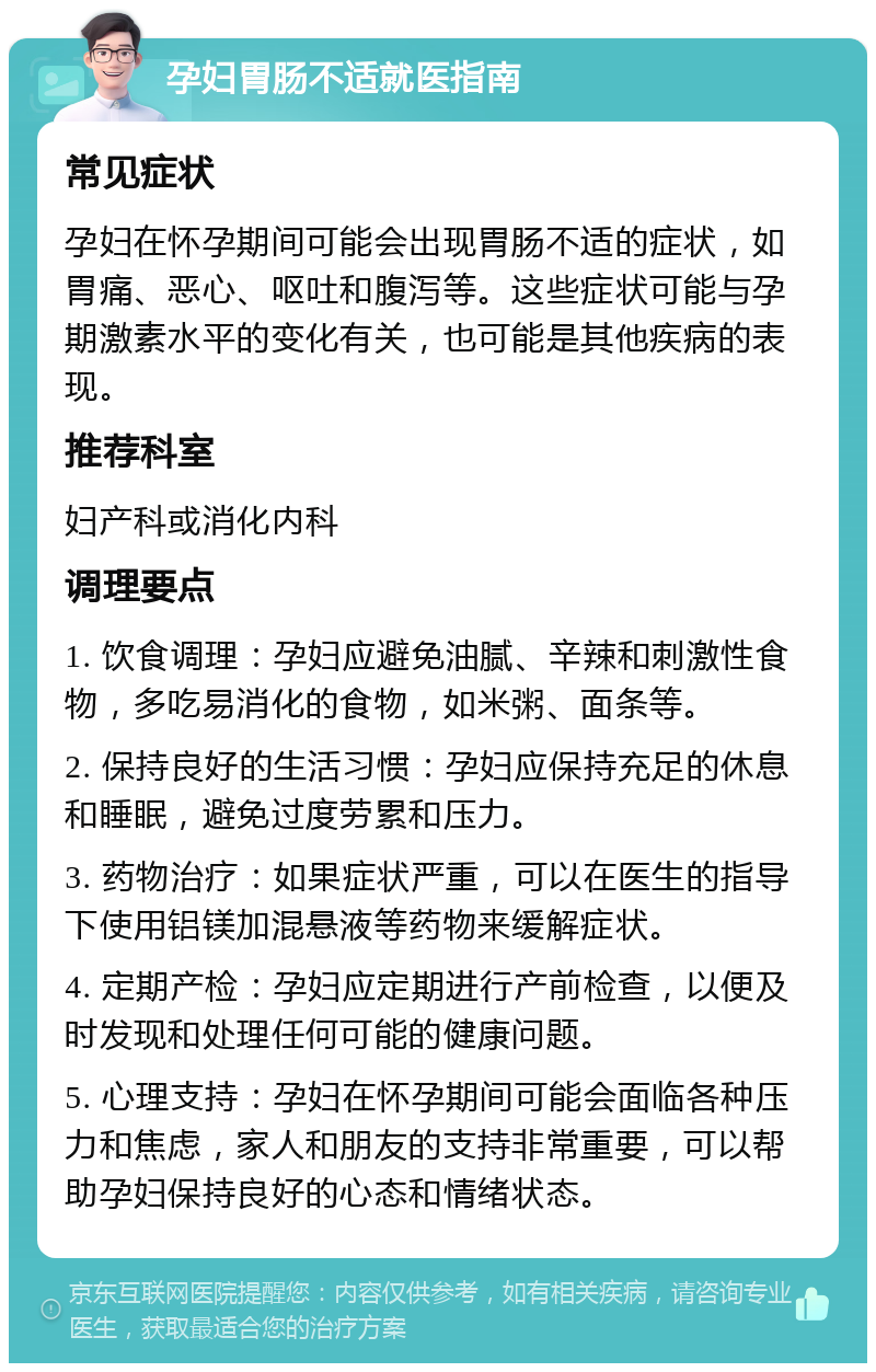 孕妇胃肠不适就医指南 常见症状 孕妇在怀孕期间可能会出现胃肠不适的症状，如胃痛、恶心、呕吐和腹泻等。这些症状可能与孕期激素水平的变化有关，也可能是其他疾病的表现。 推荐科室 妇产科或消化内科 调理要点 1. 饮食调理：孕妇应避免油腻、辛辣和刺激性食物，多吃易消化的食物，如米粥、面条等。 2. 保持良好的生活习惯：孕妇应保持充足的休息和睡眠，避免过度劳累和压力。 3. 药物治疗：如果症状严重，可以在医生的指导下使用铝镁加混悬液等药物来缓解症状。 4. 定期产检：孕妇应定期进行产前检查，以便及时发现和处理任何可能的健康问题。 5. 心理支持：孕妇在怀孕期间可能会面临各种压力和焦虑，家人和朋友的支持非常重要，可以帮助孕妇保持良好的心态和情绪状态。