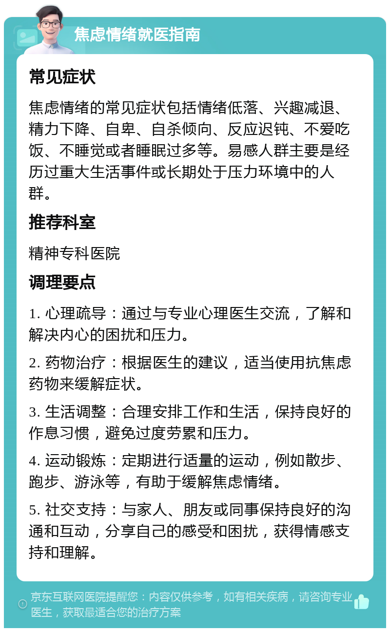 焦虑情绪就医指南 常见症状 焦虑情绪的常见症状包括情绪低落、兴趣减退、精力下降、自卑、自杀倾向、反应迟钝、不爱吃饭、不睡觉或者睡眠过多等。易感人群主要是经历过重大生活事件或长期处于压力环境中的人群。 推荐科室 精神专科医院 调理要点 1. 心理疏导：通过与专业心理医生交流，了解和解决内心的困扰和压力。 2. 药物治疗：根据医生的建议，适当使用抗焦虑药物来缓解症状。 3. 生活调整：合理安排工作和生活，保持良好的作息习惯，避免过度劳累和压力。 4. 运动锻炼：定期进行适量的运动，例如散步、跑步、游泳等，有助于缓解焦虑情绪。 5. 社交支持：与家人、朋友或同事保持良好的沟通和互动，分享自己的感受和困扰，获得情感支持和理解。