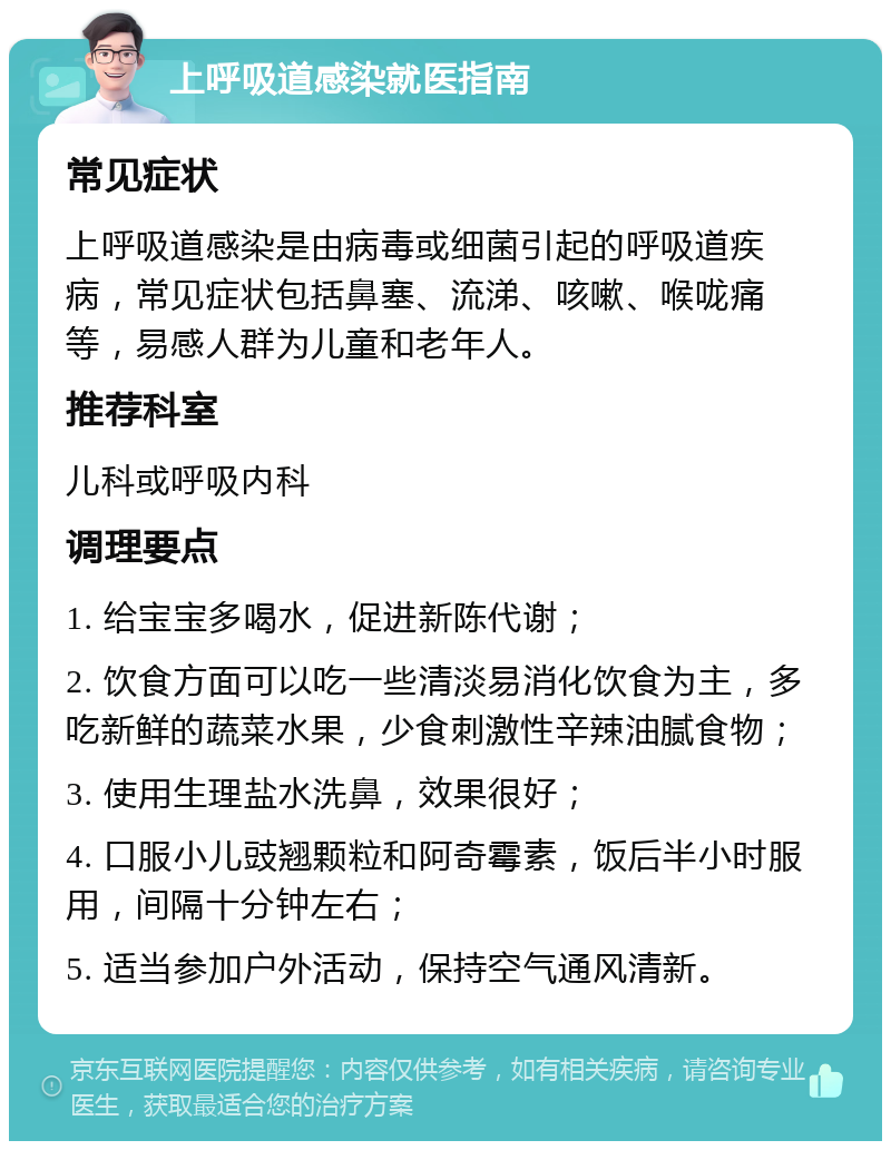 上呼吸道感染就医指南 常见症状 上呼吸道感染是由病毒或细菌引起的呼吸道疾病，常见症状包括鼻塞、流涕、咳嗽、喉咙痛等，易感人群为儿童和老年人。 推荐科室 儿科或呼吸内科 调理要点 1. 给宝宝多喝水，促进新陈代谢； 2. 饮食方面可以吃一些清淡易消化饮食为主，多吃新鲜的蔬菜水果，少食刺激性辛辣油腻食物； 3. 使用生理盐水洗鼻，效果很好； 4. 口服小儿豉翘颗粒和阿奇霉素，饭后半小时服用，间隔十分钟左右； 5. 适当参加户外活动，保持空气通风清新。