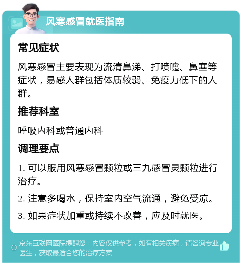 风寒感冒就医指南 常见症状 风寒感冒主要表现为流清鼻涕、打喷嚏、鼻塞等症状，易感人群包括体质较弱、免疫力低下的人群。 推荐科室 呼吸内科或普通内科 调理要点 1. 可以服用风寒感冒颗粒或三九感冒灵颗粒进行治疗。 2. 注意多喝水，保持室内空气流通，避免受凉。 3. 如果症状加重或持续不改善，应及时就医。