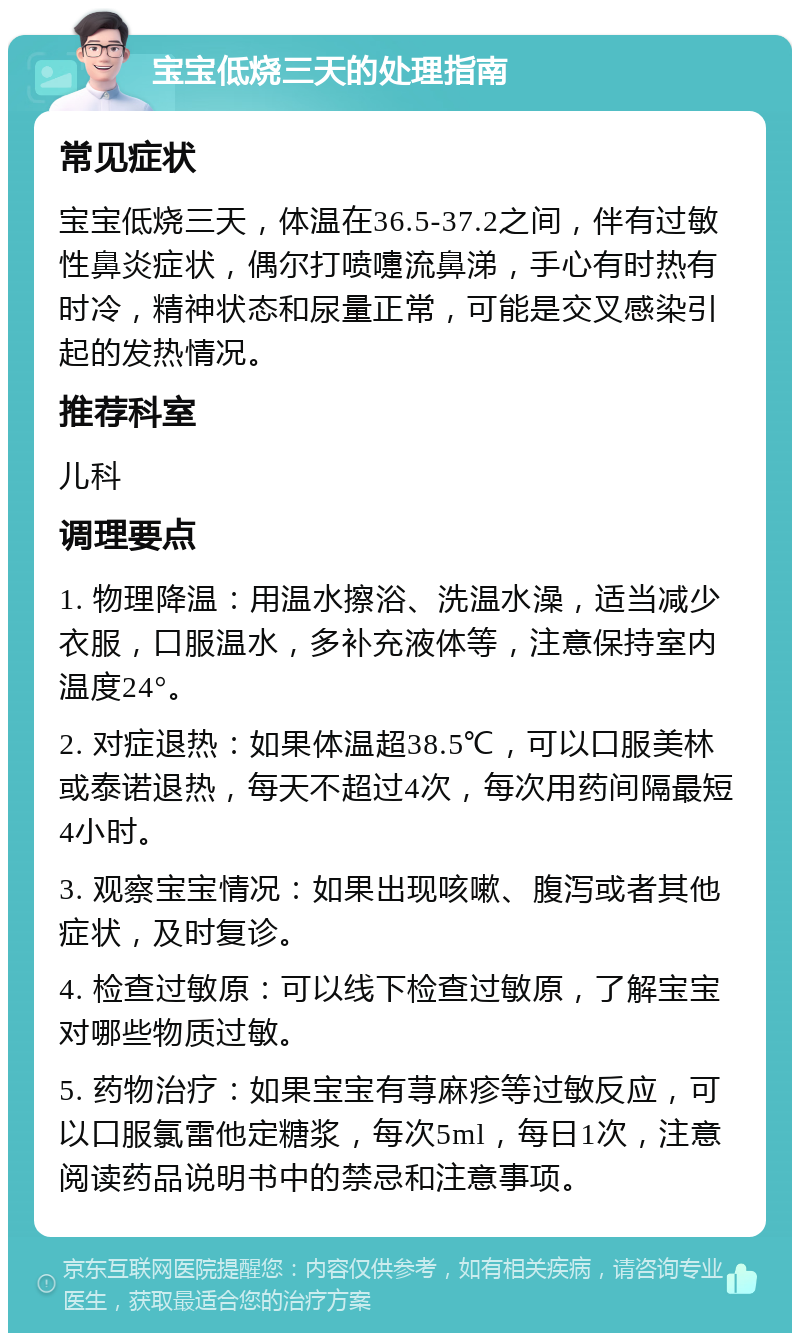 宝宝低烧三天的处理指南 常见症状 宝宝低烧三天，体温在36.5-37.2之间，伴有过敏性鼻炎症状，偶尔打喷嚏流鼻涕，手心有时热有时冷，精神状态和尿量正常，可能是交叉感染引起的发热情况。 推荐科室 儿科 调理要点 1. 物理降温：用温水擦浴、洗温水澡，适当减少衣服，口服温水，多补充液体等，注意保持室内温度24°。 2. 对症退热：如果体温超38.5℃，可以口服美林或泰诺退热，每天不超过4次，每次用药间隔最短4小时。 3. 观察宝宝情况：如果出现咳嗽、腹泻或者其他症状，及时复诊。 4. 检查过敏原：可以线下检查过敏原，了解宝宝对哪些物质过敏。 5. 药物治疗：如果宝宝有荨麻疹等过敏反应，可以口服氯雷他定糖浆，每次5ml，每日1次，注意阅读药品说明书中的禁忌和注意事项。