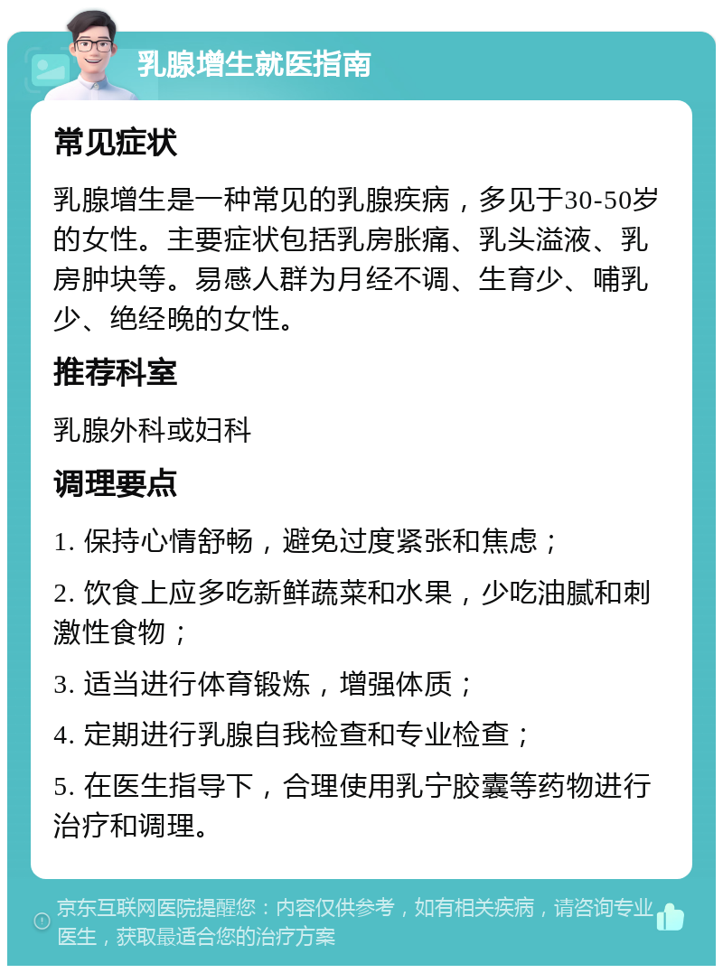 乳腺增生就医指南 常见症状 乳腺增生是一种常见的乳腺疾病，多见于30-50岁的女性。主要症状包括乳房胀痛、乳头溢液、乳房肿块等。易感人群为月经不调、生育少、哺乳少、绝经晚的女性。 推荐科室 乳腺外科或妇科 调理要点 1. 保持心情舒畅，避免过度紧张和焦虑； 2. 饮食上应多吃新鲜蔬菜和水果，少吃油腻和刺激性食物； 3. 适当进行体育锻炼，增强体质； 4. 定期进行乳腺自我检查和专业检查； 5. 在医生指导下，合理使用乳宁胶囊等药物进行治疗和调理。