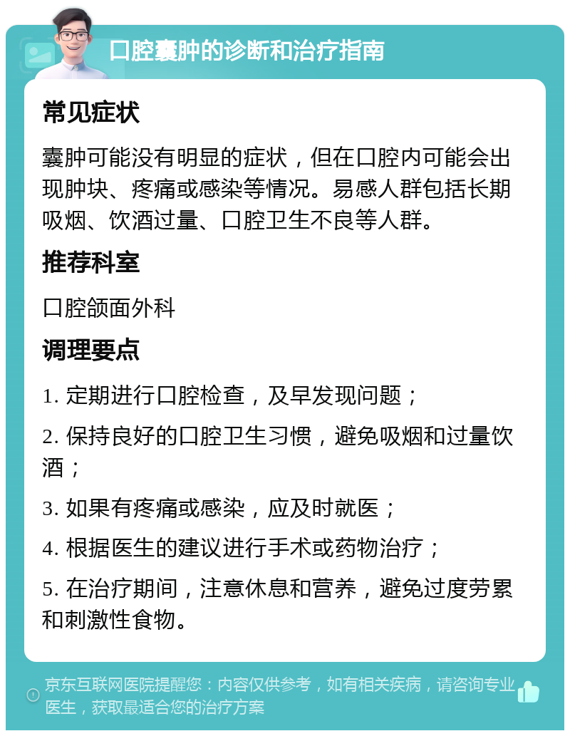 口腔囊肿的诊断和治疗指南 常见症状 囊肿可能没有明显的症状，但在口腔内可能会出现肿块、疼痛或感染等情况。易感人群包括长期吸烟、饮酒过量、口腔卫生不良等人群。 推荐科室 口腔颌面外科 调理要点 1. 定期进行口腔检查，及早发现问题； 2. 保持良好的口腔卫生习惯，避免吸烟和过量饮酒； 3. 如果有疼痛或感染，应及时就医； 4. 根据医生的建议进行手术或药物治疗； 5. 在治疗期间，注意休息和营养，避免过度劳累和刺激性食物。