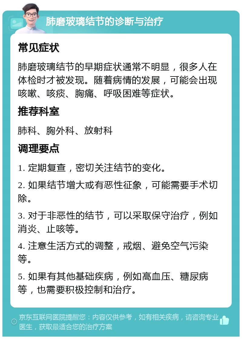 肺磨玻璃结节的诊断与治疗 常见症状 肺磨玻璃结节的早期症状通常不明显，很多人在体检时才被发现。随着病情的发展，可能会出现咳嗽、咳痰、胸痛、呼吸困难等症状。 推荐科室 肺科、胸外科、放射科 调理要点 1. 定期复查，密切关注结节的变化。 2. 如果结节增大或有恶性征象，可能需要手术切除。 3. 对于非恶性的结节，可以采取保守治疗，例如消炎、止咳等。 4. 注意生活方式的调整，戒烟、避免空气污染等。 5. 如果有其他基础疾病，例如高血压、糖尿病等，也需要积极控制和治疗。