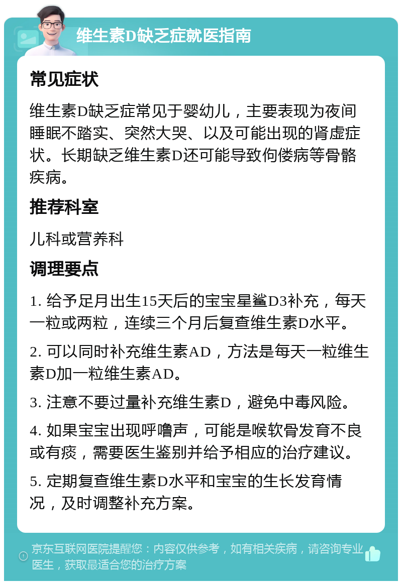 维生素D缺乏症就医指南 常见症状 维生素D缺乏症常见于婴幼儿，主要表现为夜间睡眠不踏实、突然大哭、以及可能出现的肾虚症状。长期缺乏维生素D还可能导致佝偻病等骨骼疾病。 推荐科室 儿科或营养科 调理要点 1. 给予足月出生15天后的宝宝星鲨D3补充，每天一粒或两粒，连续三个月后复查维生素D水平。 2. 可以同时补充维生素AD，方法是每天一粒维生素D加一粒维生素AD。 3. 注意不要过量补充维生素D，避免中毒风险。 4. 如果宝宝出现呼噜声，可能是喉软骨发育不良或有痰，需要医生鉴别并给予相应的治疗建议。 5. 定期复查维生素D水平和宝宝的生长发育情况，及时调整补充方案。