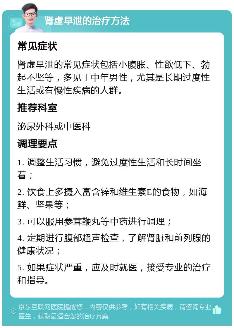 肾虚早泄的治疗方法 常见症状 肾虚早泄的常见症状包括小腹胀、性欲低下、勃起不坚等，多见于中年男性，尤其是长期过度性生活或有慢性疾病的人群。 推荐科室 泌尿外科或中医科 调理要点 1. 调整生活习惯，避免过度性生活和长时间坐着； 2. 饮食上多摄入富含锌和维生素E的食物，如海鲜、坚果等； 3. 可以服用参茸鞭丸等中药进行调理； 4. 定期进行腹部超声检查，了解肾脏和前列腺的健康状况； 5. 如果症状严重，应及时就医，接受专业的治疗和指导。