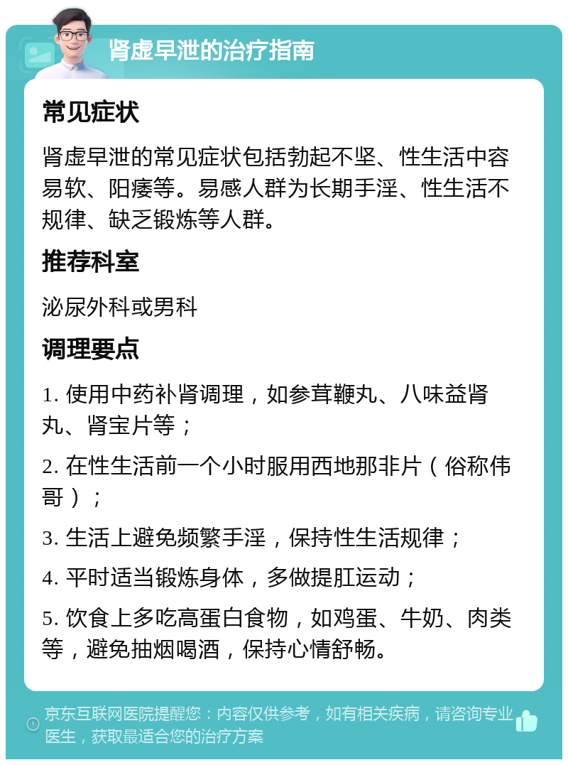 肾虚早泄的治疗指南 常见症状 肾虚早泄的常见症状包括勃起不坚、性生活中容易软、阳痿等。易感人群为长期手淫、性生活不规律、缺乏锻炼等人群。 推荐科室 泌尿外科或男科 调理要点 1. 使用中药补肾调理，如参茸鞭丸、八味益肾丸、肾宝片等； 2. 在性生活前一个小时服用西地那非片（俗称伟哥）； 3. 生活上避免频繁手淫，保持性生活规律； 4. 平时适当锻炼身体，多做提肛运动； 5. 饮食上多吃高蛋白食物，如鸡蛋、牛奶、肉类等，避免抽烟喝酒，保持心情舒畅。