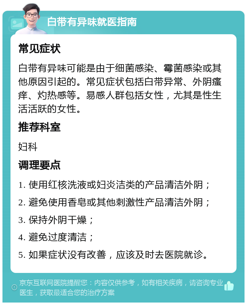 白带有异味就医指南 常见症状 白带有异味可能是由于细菌感染、霉菌感染或其他原因引起的。常见症状包括白带异常、外阴瘙痒、灼热感等。易感人群包括女性，尤其是性生活活跃的女性。 推荐科室 妇科 调理要点 1. 使用红核洗液或妇炎洁类的产品清洁外阴； 2. 避免使用香皂或其他刺激性产品清洁外阴； 3. 保持外阴干燥； 4. 避免过度清洁； 5. 如果症状没有改善，应该及时去医院就诊。